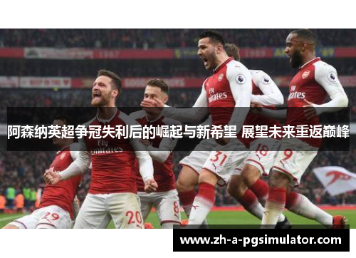 阿森纳英超争冠失利后的崛起与新希望 展望未来重返巅峰