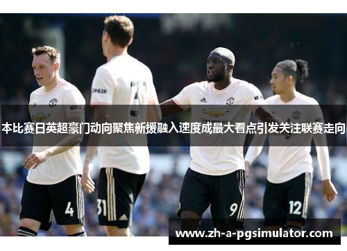 本比赛日英超豪门动向聚焦新援融入速度成最大看点引发关注联赛走向