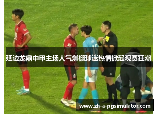 延边龙鼎中甲主场人气爆棚球迷热情掀起观赛狂潮