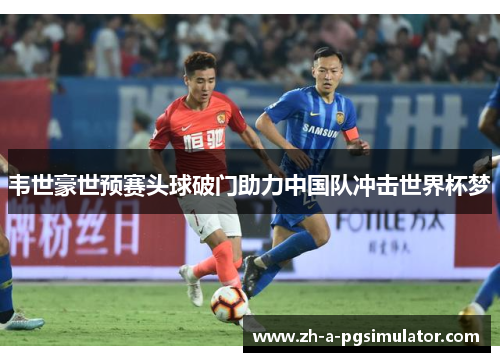 韦世豪世预赛头球破门助力中国队冲击世界杯梦