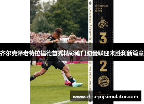 齐尔克泽老特拉福德首秀精彩破门助曼联迎来胜利新篇章